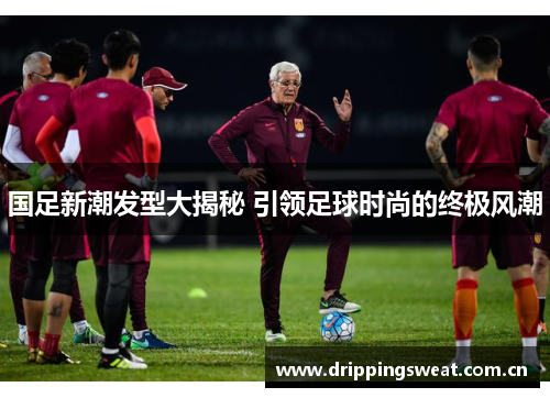 国足新潮发型大揭秘 引领足球时尚的终极风潮