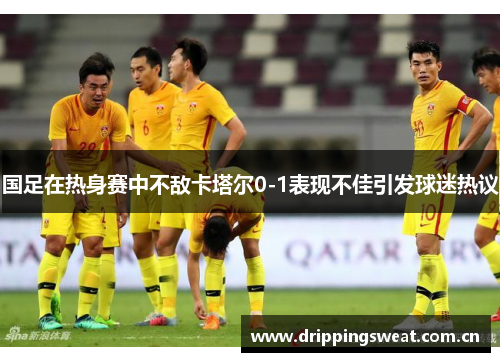 国足在热身赛中不敌卡塔尔0-1表现不佳引发球迷热议