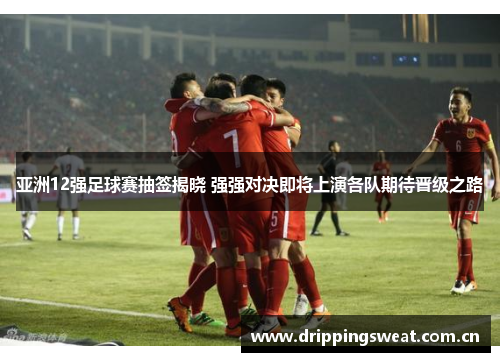 亚洲12强足球赛抽签揭晓 强强对决即将上演各队期待晋级之路