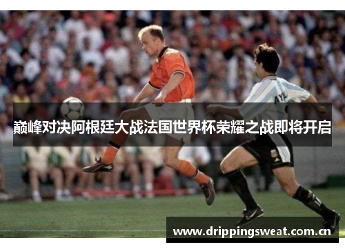 巅峰对决阿根廷大战法国世界杯荣耀之战即将开启