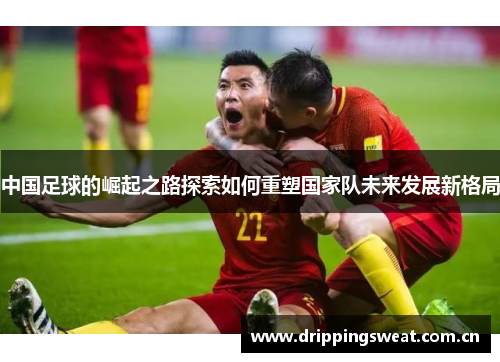 中国足球的崛起之路探索如何重塑国家队未来发展新格局