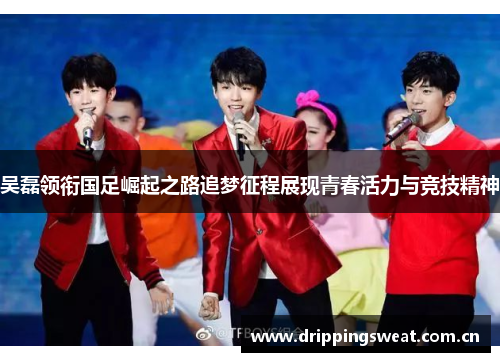 吴磊领衔国足崛起之路追梦征程展现青春活力与竞技精神
